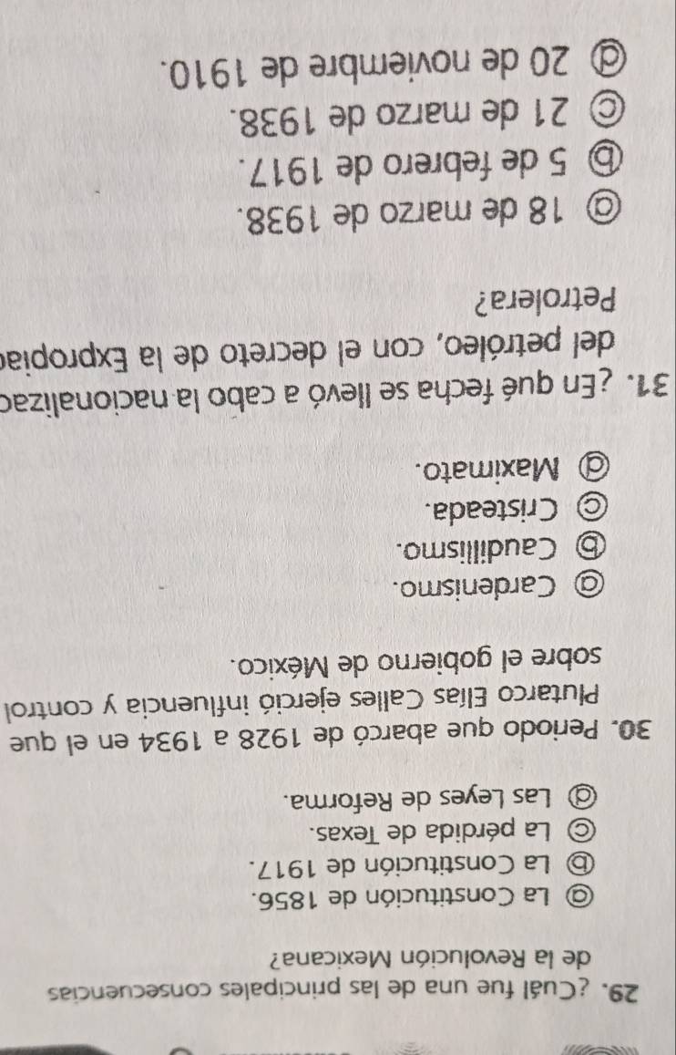 ¿Cuál fue una de las principales consecuencias
de la Revolución Mexicana?
@ La Constitución de 1856.
ⓑ La Constitución de 1917.
© La pérdida de Texas.
◎ Las Leyes de Reforma.
30. Periodo que abarcó de 1928 a 1934 en el que
Plutarco Elías Calles ejerció influencia y control
sobre el gobierno de México.
@ Cardenismo.
⑤ Caudillismo.
◎ Cristeada.
@ Maximato.
31. ¿En qué fecha se llevó a cabo la nacionalizad
del petróleo, con el decreto de la Expropiad
Petrolera?
@ 18 de marzo de 1938.
⑤ 5 de febrero de 1917.
© 21 de marzo de 1938.
@ 20 de noviembre de 1910.