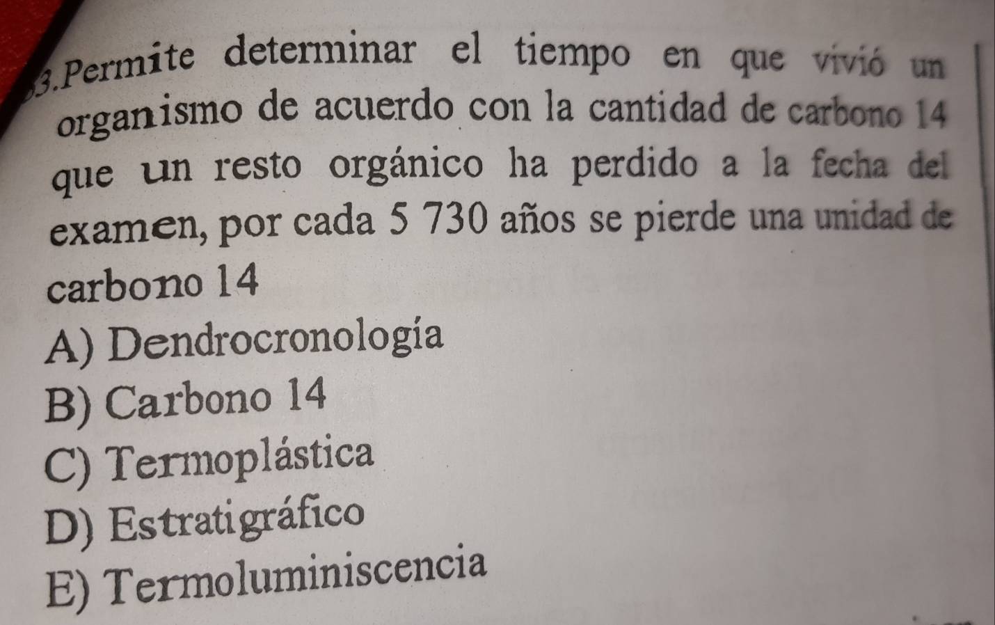 Permite determinar el tiempo en que vivió un
organismo de acuerdo con la cantidad de carbono 14
que un resto orgánico ha perdido a la fecha del
examen, por cada 5 730 años se pierde una unidad de
carbono 14
A) Dendrocronología
B) Carbono 14
C) Termoplástica
D) Estratigráfico
E) Termoluminiscencia