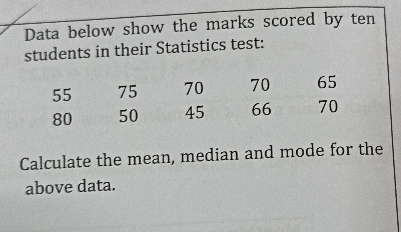 Data below show the marks scored by ten 
students in their Statistics test: 
Calculate the mean, median and mode for the 
above data.