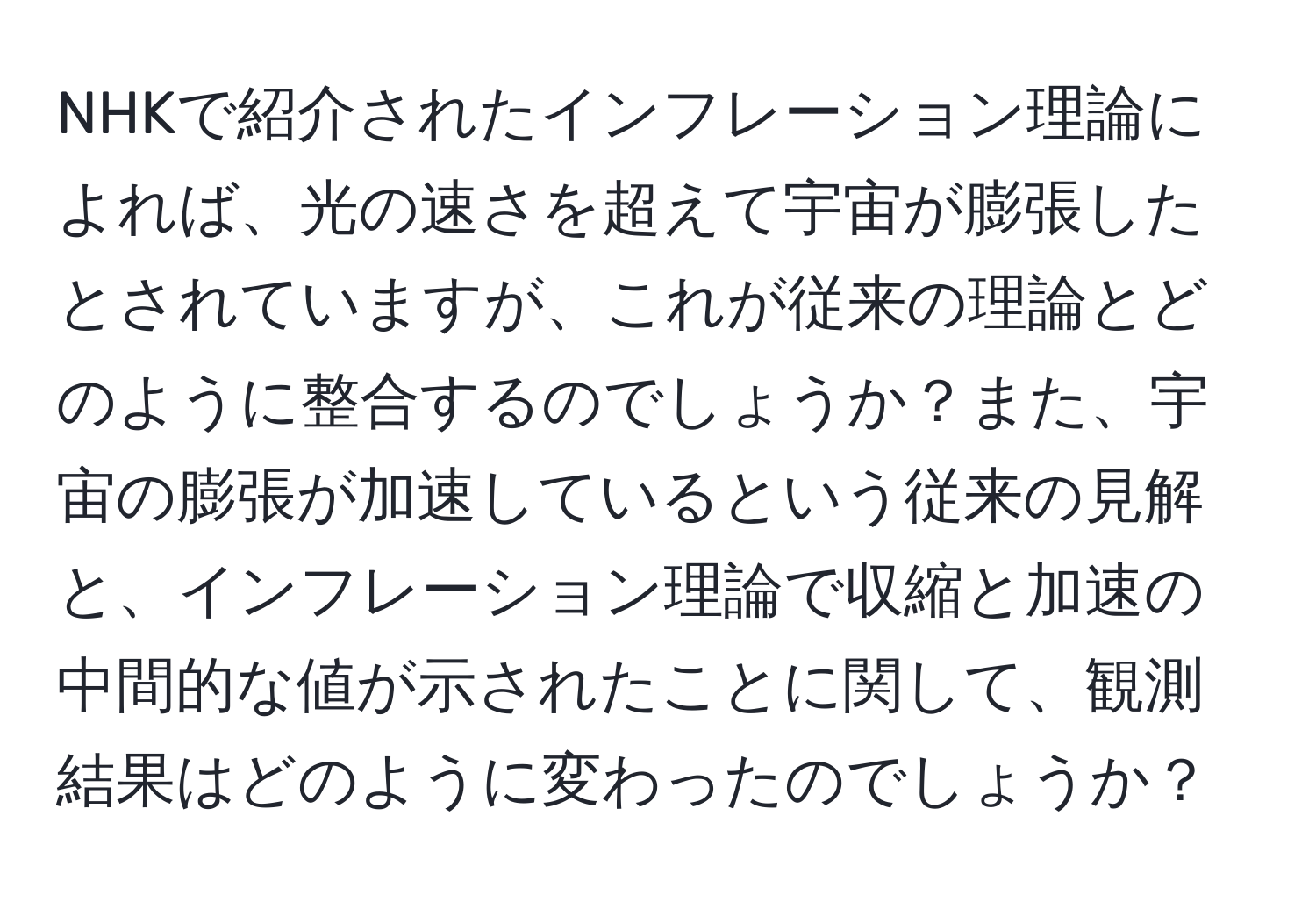 NHKで紹介されたインフレーション理論によれば、光の速さを超えて宇宙が膨張したとされていますが、これが従来の理論とどのように整合するのでしょうか？また、宇宙の膨張が加速しているという従来の見解と、インフレーション理論で収縮と加速の中間的な値が示されたことに関して、観測結果はどのように変わったのでしょうか？