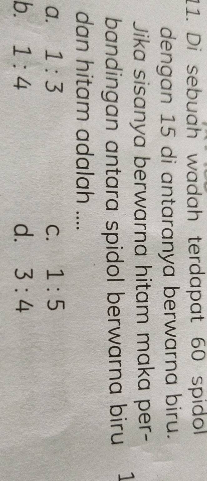 Di sebuah wadah terdapat 60 spidol
dengan 15 di antaranya berwarna biru.
Jika sisanya berwarna hitam maka per-
bandingan antara spidol berwarna biru
I
dan hitam adalah ....
a. 1:3 C. 1:5
b. 1:4 d. 3:4
