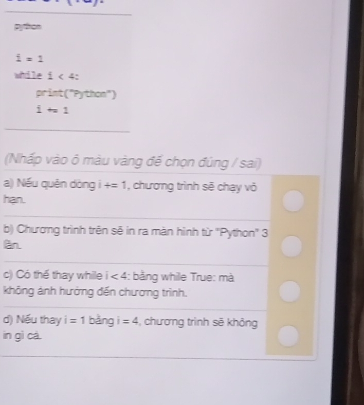 python
i=1
while i<4</tex>:
print(^nPython^n)
i+=1
_ 
(Nhấp vào ô màu vàng để chọn đúng / sai) 
a) Nếu quên dòng i +=1 , chương trình sẽ chạy vỏ 
han. 
b) Chương trình trên sẽ in ra màn hình từ ''Python'' 3 
làn 
_ 
_ 
c) Có thế thay while i<4</tex> :: bằng while True: mà 
không ảnh hưởng đến chương trình. 
d) Nếu thay i=1 bằng i =4 , chương trình sẽ không 
in gì cà