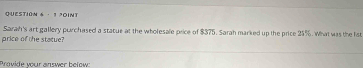 Sarah's art gallery purchased a statue at the wholesale price of $375. Sarah marked up the price 25%. What was the list 
price of the statue? 
Provide your answer below: