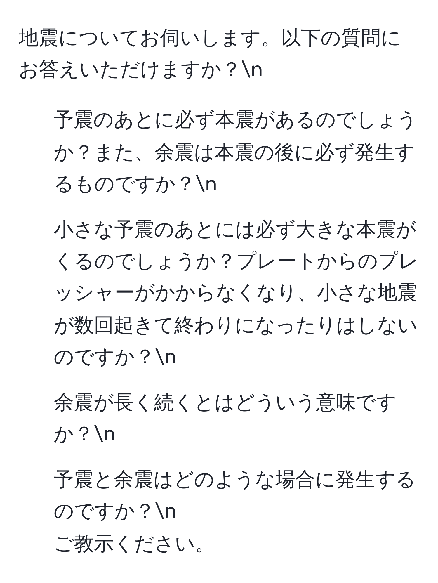 地震についてお伺いします。以下の質問にお答えいただけますか？n
1. 予震のあとに必ず本震があるのでしょうか？また、余震は本震の後に必ず発生するものですか？n
2. 小さな予震のあとには必ず大きな本震がくるのでしょうか？プレートからのプレッシャーがかからなくなり、小さな地震が数回起きて終わりになったりはしないのですか？n
3. 余震が長く続くとはどういう意味ですか？n
4. 予震と余震はどのような場合に発生するのですか？n
ご教示ください。