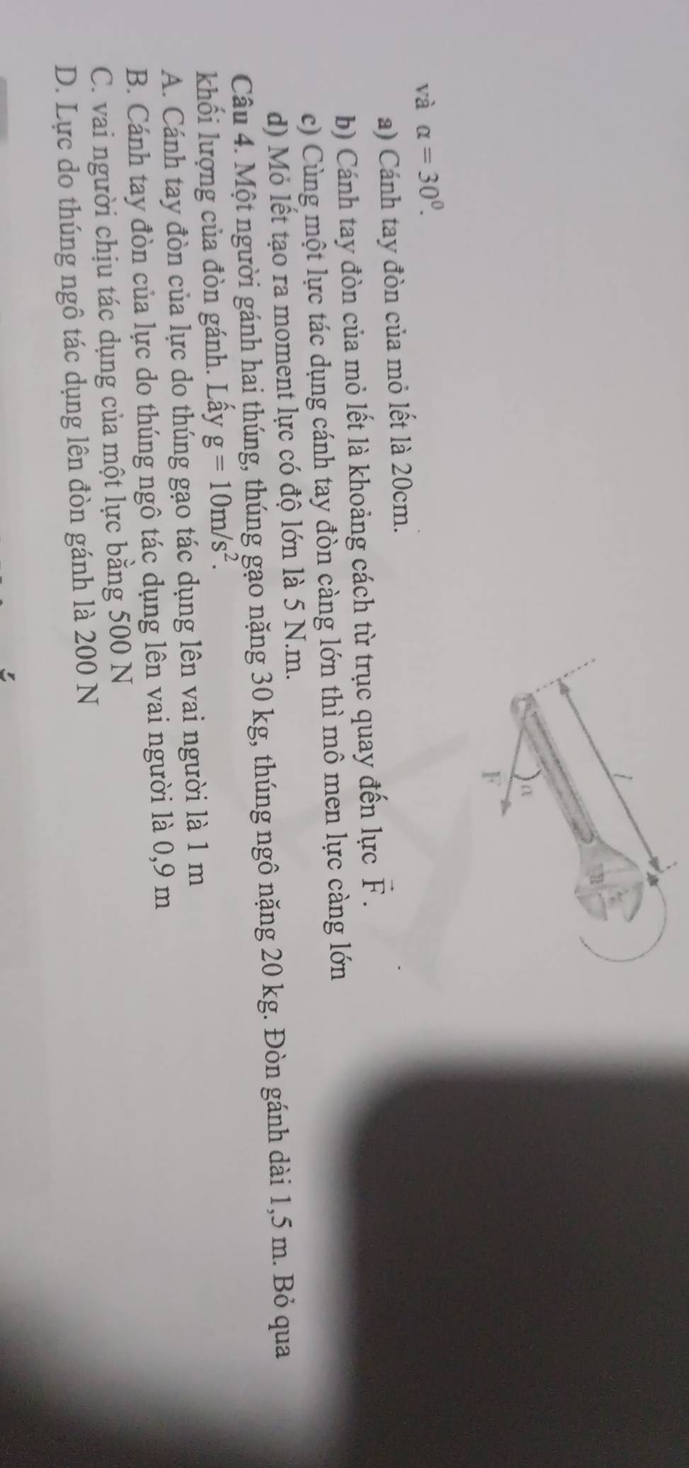 và alpha =30°.
a) Cánh tay đòn của mỏ lết là 20cm.
b) Cánh tay đòn của mỏ lết là khoảng cách từ trục quay đến lực vector F.
c) Cùng một lực tác dụng cánh tay đòn càng lớn thì mô men lực càng lớn
d) Mỏ lết tạo ra moment lực có độ lớn là 5 N.m.
Câu 4. Một người gánh hai thúng, thúng gạo nặng 30 kg, thúng ngô nặng 20 kg. Đòn gánh dài 1,5 m. Bỏ qua
khối lượng của đòn gánh. Lấy g=10m/s^2. 
A. Cánh tay đòn của lực do thúng gạo tác dụng lên vai người là 1 m
B. Cánh tay đòn của lực do thúng ngô tác dụng lên vai người là 0,9 m
C. vai người chịu tác dụng của một lực bằng 500 N
D. Lực do thúng ngô tác dụng lên đòn gánh là 200 N