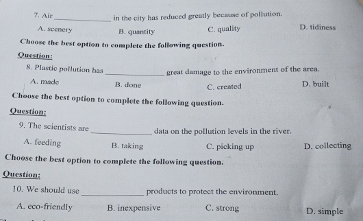 Air
_in the city has reduced greatly because of pollution.
A. scenery B. quantity C. quality D. tidiness
Choose the best option to complete the following question.
Question:
8. Plastic pollution has _great damage to the environment of the area.
A. made B. done C. created D. built
Choose the best option to complete the following question.
Question:
9. The scientists are
_data on the pollution levels in the river.
A. feeding B. taking C. picking up D. collecting
Choose the best option to complete the following question.
Question:
10. We should use _products to protect the environment.
A. eco-friendly B. inexpensive C. strong D. simple