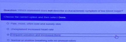 Which statement does not describe a characteristic symptom of low blood sugar?
Choose the correct option and then select Done.
Pale, moist, often cold and sweaty skin
Unexplained increased heart rate
Frequent urination and increased thirst
Normal or shallow breathing with no unusual odors