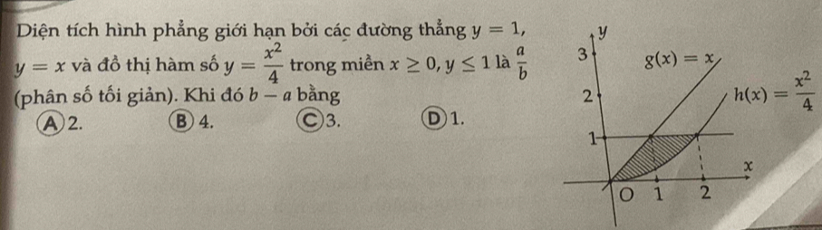 Diện tích hình phẳng giới hạn bởi các đường thẳng y=1, y
y=x và đồ thị hàm số y= x^2/4  trong miền x≥ 0, y≤ 1 là  a/b  3 g(x)=x
(phân số tối giản). Khi đó b-a ' bằng 2
h(x)= x^2/4 
A 2. B 4. Ⓒ3. D 1.
1
χ
1 2