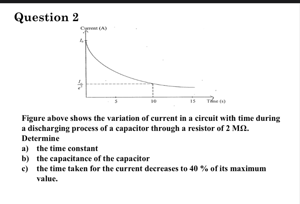 Figure above shows the variation of current in a circuit with time during
a discharging process of a capacitor through a resistor of 2 MΩ.
Determine
a) the time constant
b) the capacitance of the capacitor
c) the time taken for the current decreases to 40 % of its maximum
value.