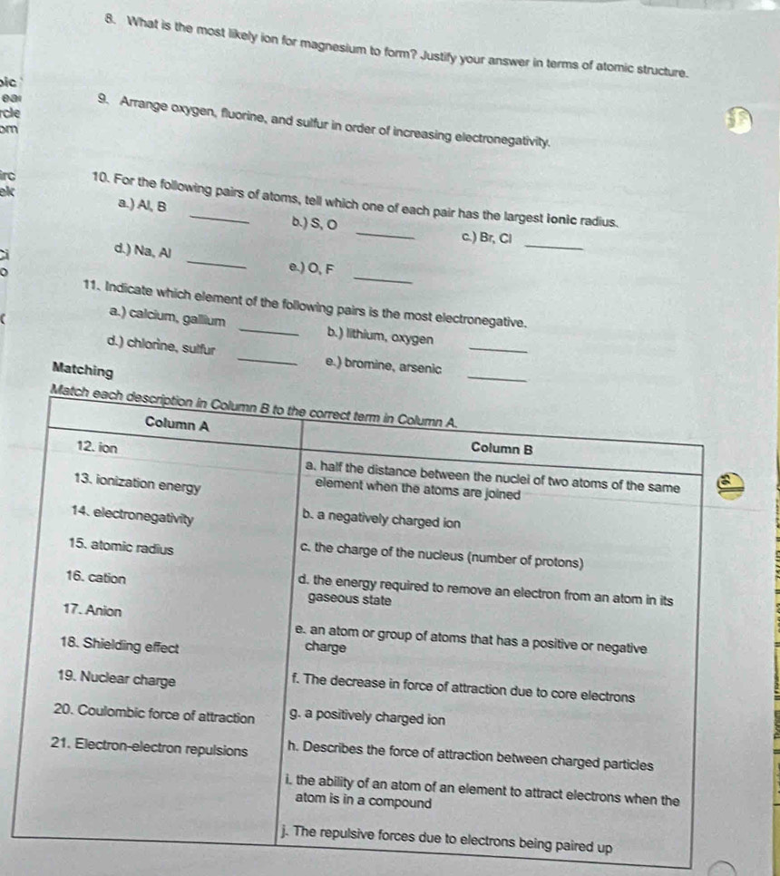 What is the most likely ion for magnesium to form? Justify your answer in terms of atomic structure. 
ic 
rcle 
0a1 9. Arrange oxygen, fluorine, and sulfur in order of increasing electronegativity.
m
_ 
irc 10. For the following pairs of atoms, tell which one of each pair has the largest ionic radius. 
ek a.) Al, B b.) S, O
_ 
c.) Br, Cl
d.) Na, Al _e.) O, F
D 
_ 
11. Indicate which element of the following pairs is the most electronegative. 
a.) calcium, gallium _b.) lithium, oxygen 
_ 
d.) chlorine, sulfur _e.) bromine, arsenic_ 
Matching