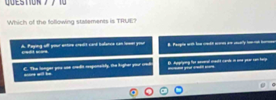 QUESTIORブ/ 10
Which of the following statements is TRUE?
credis scare. A. Paying off your entire credit card ballance can lower your B. People with low credit scores are usually how-rot bomw
score will be C. The longer you use credit responsibly, the higher your credi increase your credit score. D. Applying for sevenall credit cards in ome year can help