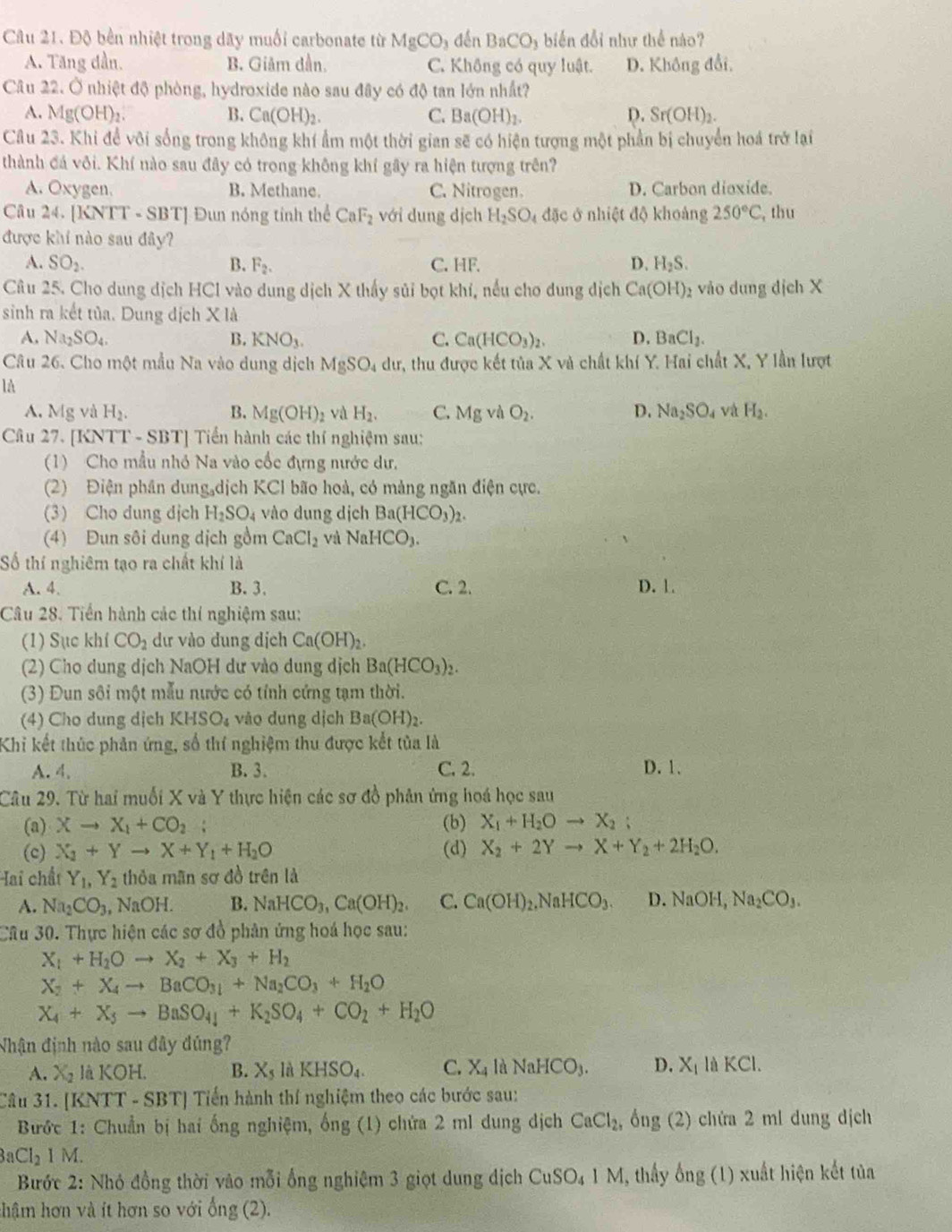 Độ bên nhiệt trong dãy muối carbonate từ MgCO_3denBaCO_3 biến đổi như thể nào?
A. Tăng dần. B. Giảm dần. C. Không có quy luật. D. Không đổi,
Câu 22. Ở nhiệt độ phòng, hydroxide nào sau đây có độ tan lớn nhất?
A. Mg(OH) B. Ca(OH)_2. C. Ba(OH)_2. D. Sr(OH)_2.
Câu 23. Khi để vôi sống trong không khí ẩm một thời gian sẽ có hiện tượng một phần bị chuyển hoá trở lại
thành đá vôi. Khí nào sau đây có trong không khí gây ra hiện tượng trên?
A. Oxygen. B. Methane. C. Nitrogen. D. Carbon dioxide.
Câu 24. [KNTT - SBT] Đun nóng tính thể CaF_2 với dung dịch H_2SO_4 đặc ở nhiệt độ khoảng 250°C , thu
được khí nào sau đây?
A. SO_2. B. F_2. C. HF. D. H_2S.
Câu 25. Cho dung dịch HCl vào dung dịch X thấy sủi bọt khí, nếu cho dung dịch Ca(OH) vào dung dịch X
sinh ra kết tủa. Dung dịch X là
A. Na_2SO_4. B. KNO_3. C. Ca(HCO_3)_2. D. BaCl_2.
Câu 26. Cho một mẫu Na vào dung dịch MgSO_4dur, 7r, thu được kết tủa X và chất khí Y. Hai chất X, Y lần lượt
là
A. Mg và H_2. B. Mg(OH)_2 và H_2. C. Mgv O_2. D. Na_2SO_4 và H_2.
Câu 27. [KNTT - SBT] Tiến hành các thí nghiệm sau:
(1) Cho mẫu nhỏ Na vào cốc đựng nước dư,
(2) Điện phần dung dịch KCl bão hoà, có mảng ngăn điện cực.
(3) Cho dung địch H_2SO_4 vào dung dịch Ba(HCO_3)_2.
(4) Đun sôi dung dịch gồm CaCl_2 và NaHCO_3.
Số thí nghiêm tạo ra chất khí là
A. 4. B. 3 C. 2. D. 1.
Câu 28. Tiền hành các thí nghiệm sau:
(1) Sục khí CO_2 dư vào dung dịch Ca(OH)_2.
(2) Cho dung dịch NaOH dư vào dung dịch Ba(HCO_3)_2.
(3) Đun sôi một mẫu nước có tính cứng tạm thời.
(4) Cho dung dịch KHSO_4 vão dung dịch Ba(OH)_2.
Khi kết thúc phản ứng, số thí nghiệm thu được kết tủa là
A. 4. B. 3. C. 2. D. 1.
Câu 29. Từ hai muối X và Y thực hiện các sơ đồ phân ứng hoá học sau
(a) Xto X_1+CO_2 : (b) X_1+H_2Oto X_2;
(c) X_2+Yto X+Y_1+H_2O (d) X_2+2Yto X+Y_2+2H_2O.
ai chất Y_1,Y_2 thỏa mãn sơ đồ trên là
A. Na_2CO_3 , NaOH. B. NaHCO_3,Ca(OH)_2. C. Ca(OH)_2.NaHCO_3. D. NaOH,Na_2CO_3.
Câu 30. Thực hiện các sợ đồ phân ứng hoá học sau:
X_1+H_2Oto X_2+X_3+H_2
X_2+X_4to BaCO_31+Na_2CO_3+H_2O
X_4+X_3to BaSO_4+K_2SO_4+CO_2+H_2O
Nhận định nào sau đây đúng?
A. Xg là KOH. B. X_5laKHSO_4. C. X_4 là NaHCO_3. D. X_1laKCl.
Câu 31. [KNT T-SBTI * Tiến hành thí nghiệm theo các bước sau:
Bước 1: Chuẩn bị hai ống nghiệm, ống (1) chứa 2 ml dung dịch CaCl_2, ông (2) chứa 2 ml dung dịch
3aCl_21M.
Bước 2: Nhỏ đồng thời vào mỗi ổng nghiệm 3 giọt dung dịch CuSO_41M , thấy ống  (1) xuất hiện kết tủa
hậm hơn và ít hơn so với ong(2).