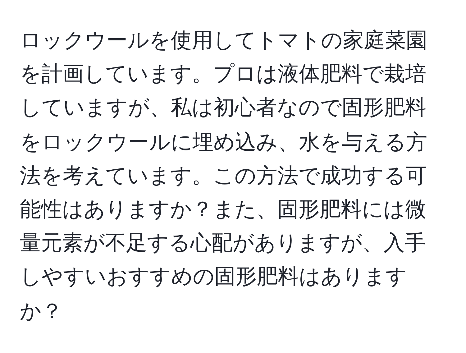 ロックウールを使用してトマトの家庭菜園を計画しています。プロは液体肥料で栽培していますが、私は初心者なので固形肥料をロックウールに埋め込み、水を与える方法を考えています。この方法で成功する可能性はありますか？また、固形肥料には微量元素が不足する心配がありますが、入手しやすいおすすめの固形肥料はありますか？