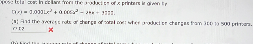 opose total cost in dollars from the production of x printers is given by
C(x)=0.0001x^3+0.005x^2+28x+3000. 
(a) Find the average rate of change of total cost when production changes from 300 to 500 printers.
77.02