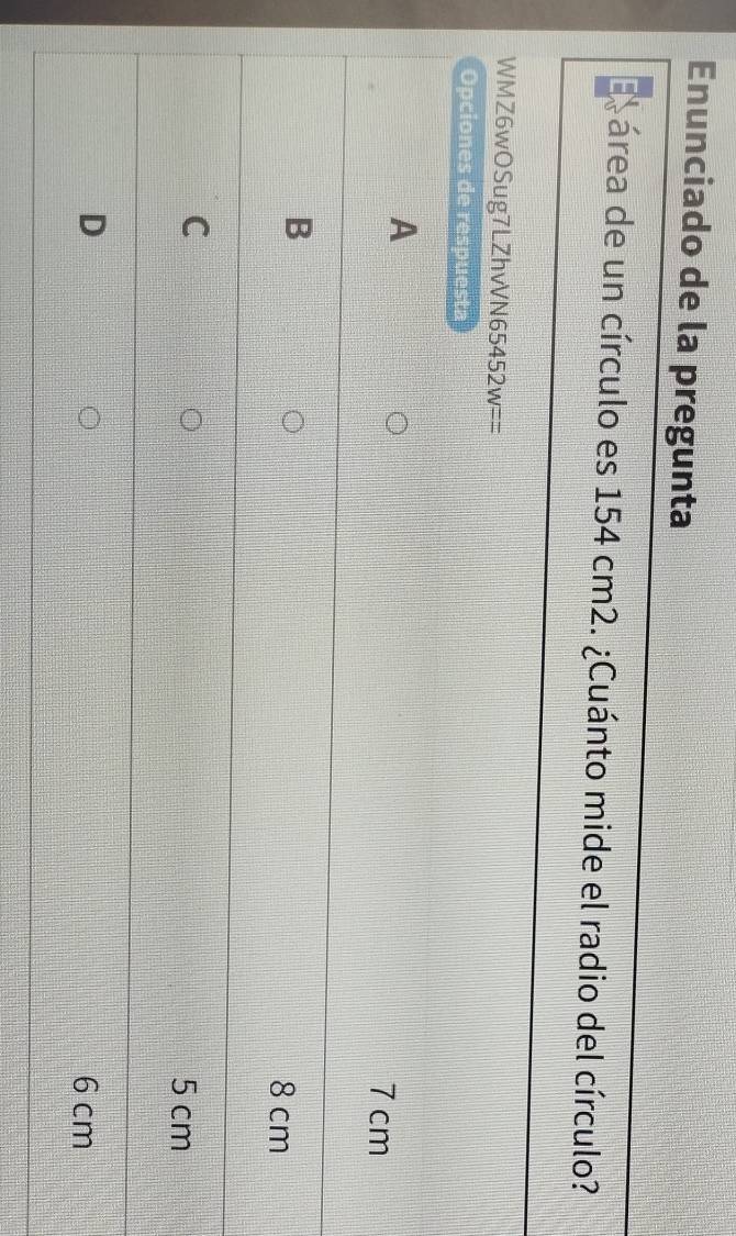 Enunciado de la pregunta
cárea de un círculo es 154 cm2. ¿Cuánto mide el radio del círculo?
WMZ6wOSug7LZhvVN65452w==
Opciones de respuesta
A
7 cm
B
8 cm
C
5 cm
D 6 cm