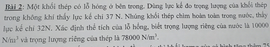 Một khối thép có lỗ hỏng ở bên trong. Dùng lực kế đo trọng lượng của khối thép 
trong không khí thấy lực kế chỉ 37 N. Nhúng khối thép chìm hoàn toàn trong nước, thấy 
lực kế chỉ 32N. Xác định thể tích của lỗ hồng, biết trọng lượng riêng của nước là 10000
N/m^3 và trọng lượng riêng của thép là 78000N/m^3. 
sả hình tăng thêm 75