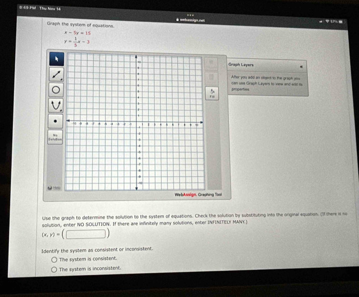 8:49 PM Thu Nov 14 .
@ webassign.net 57% .
Graph the system of equations.
x-5y=15
y= 1/5 x-3
Graph Layers
After you add an object to the graph you
can use Graph Layers to view and edit its
properties
r 
Selutio N s
H
ing Tool
Use the graph to determine the solution to the system of equations. Check the solution by substituting into the original equation. (If there is no
solution, enter NO SOLUTION. If there are infinitely many solutions, enter INFINITELY MANY.)
(x,y)= (□ ) 
Identify the system as consistent or inconsistent.
The system is consistent.
The system is inconsistent.