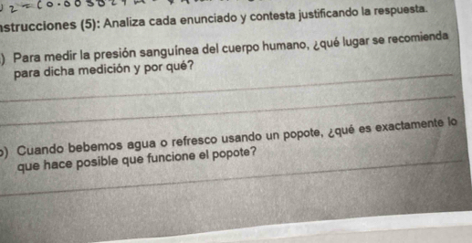 nstrucciones (5): Analiza cada enunciado y contesta justificando la respuesta. 
) Para medir la presión sanguínea del cuerpo humano, ¿qué lugar se recomienda 
_para dicha medición y por qué? 
_ 
o) Cuando bebemos agua o refresco usando un popote, ¿qué es exactamente lo 
_que hace posible que funcione el popote?