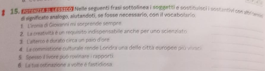 15, poreNz L LEsstco. Nelle seguenti frasi sottolinea i soggetti e sostituisci i sostantivi con altri termini 
di significato analogo, aiutandoti, se fosse necessario, con il vocabolario. 
1. L’ironia di Giovanni mi sorprende sempre. 
2. La creatività è un requisito indispensabile anche per uno scienziato_ 
_ 
3. L'alterco è durato circa un paio d'ore. 
4. La commistione culturale rende Londra una delle città europée più vivaci 
_ 
_ 
5. Spesso il livore può rovinare i rapporti. 
_ 
_ 
6. La tua ostinazione a volte è fastidiosa.