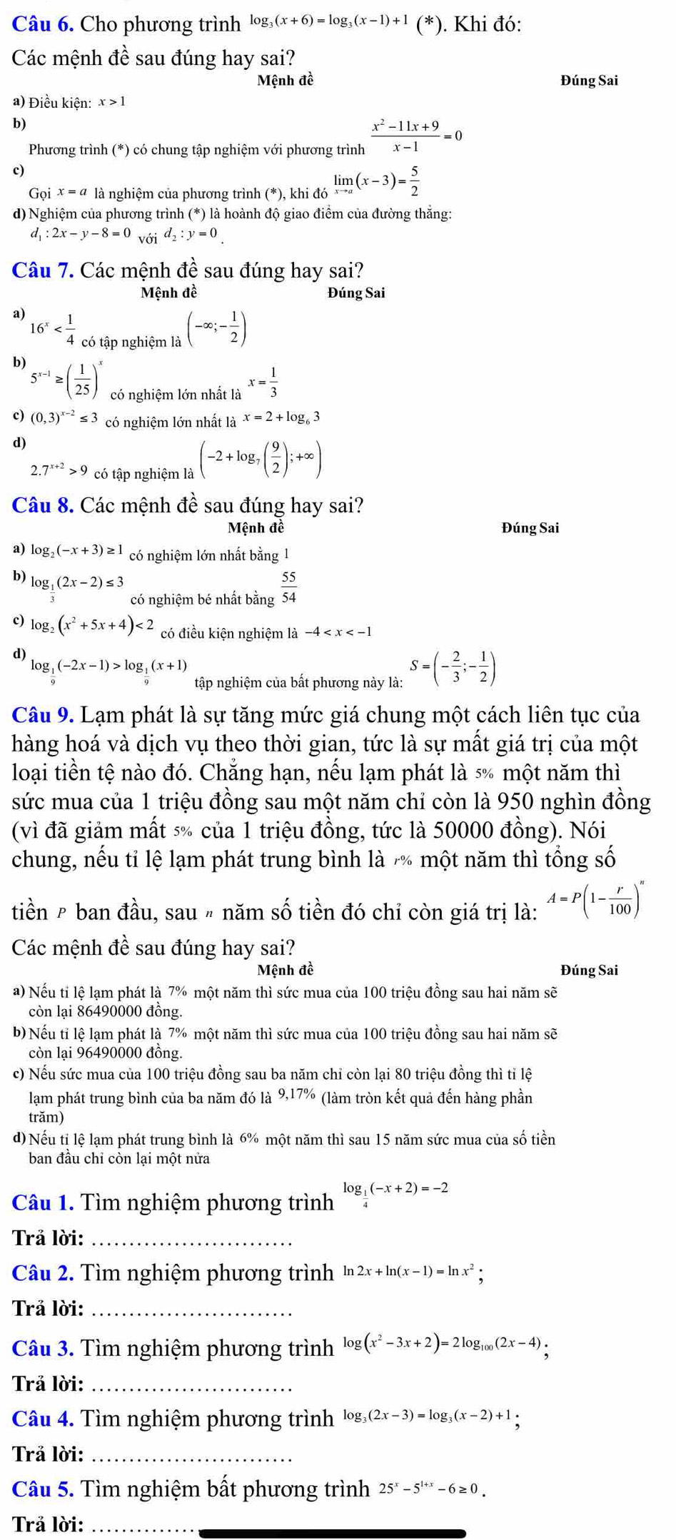 Cho phương trình log _3(x+6)=log _3(x-1)+1 (^* ). Khi đó:
Các mệnh đề sau đúng hay sai?
Mệnh đề Đúng Sai
a) Điều kiện: x>1
b)
Phương trình (*) có chung tập nghiệm với phương trình  (x^2-11x+9)/x-1 =0
c)
Goix=a là nghiệm của phương trình (*endpmatrix , khi đá limlimits _xto a(x-3)= 5/2 
d) Nghiệm của phương trình (*) là hoành độ giao điểm của đường thắng:
d_1:2x-y-8=0_V01d_2:y=0
Câu 7. Các mệnh đề sau đúng hay sai?
Mệnh đề Đúng Sai
a) 16^x có tập nghiệm là
(-∈fty ;- 1/2 )
b) 5^(x-1)≥ ( 1/25 )^x có nghiệm lớn nhất là x= 1/3 
c) (0,3)^x-2≤ 3 có nghiệm lớn nhất là x=2+log _63
d)
2.7^(x+2)>9 có tập nghiệm là (-2+log _7( 9/2 );+∈fty )
Câu 8. Các mệnh đề sau đúng hay sai?
Mệnh đề Đúng Sai
9 log _2(-x+3)≥ 1 có nghiệm lớn nhất bằng 1
log _ 1/3 (2x-2)≤ 3 có nghiệm bé nhất bằng  55/54 
c) log _2(x^2+5x+4)<2</tex> có điều kiện nghiệm là -4
d)
log _ 1/9 (-2x-1)>log _ 1/9 (x+1) tập nghiệm của bất phương này là: S=(- 2/3 ;- 1/2 )
Câu 9. Lạm phát là sự tăng mức giá chung một cách liên tục của
hàng hoá và dịch vụ theo thời gian, tức là sự mất giá trị của một
loại tiền tệ nào đó. Chẳng hạn, nếu lạm phát là 5% một năm thì
sức mua của 1 triệu đồng sau một năm chỉ còn là 950 nghìn đồng
(vì đã giảm mất 5% của 1 triệu đồng, tức là 50000 đồng). Nói
chung, nếu tỉ lệ lạm phát trung bình là  một năm thì tổng số
tiền ê ban đầu, sau 〃 năm số tiền đó chỉ còn giá trị là: A=P(1- r/100 )^n
Các mệnh đề sau đúng hay sai?
Mệnh đề Đúng Sai
a) Nếu tỉ lệ lạm phát là 7% một năm thì sức mua của 100 triệu đồng sau hai năm sẽ
còn lại 86490000 đồng.
b) Nếu tỉ lệ lạm phát là 7% một năm thì sức mua của 100 triệu đồng sau hai năm sẽ
còn lại 96490000 đồng.
c) Nếu sức mua của 100 triệu đồng sau ba năm chỉ còn lại 80 triệu đồng thì tỉ lệ
lạm phát trung bình của ba năm đó là 9,17% (làm tròn kết quả đến hàng phần
trăm)
d) Nếu tỉ lệ lạm phát trung bình là 6% một năm thì sau 15 năm sức mua của số tiền
ban đầu chỉ còn lại một nửa
Câu 1. Tìm nghiệm phương trình log _ 1/4 (-x+2)=-2
Trả lời:_
Câu 2. Tìm nghiệm phương trình ln 2x+ln (x-1)=ln x^2;
Trả lời:_
Câu 3. Tìm nghiệm phương trình log (x^2-3x+2)=2log _100(2x-4).
Trả lời:_
Câu 4. Tìm nghiệm phương trình log _3(2x-3)=log _3(x-2)+1·
Trả lời:_
Câu 5. Tìm nghiệm bất phương trình 25^x-5^(1+x)-6≥ 0.
Trả lời:_