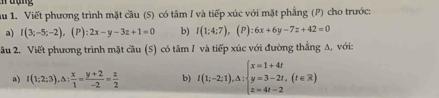 đợng 
iu 1. Viết phương trình mặt cầu (S) có tâm I và tiếp xúc với mặt phẳng (P) cho trước: 
a) I(3;-5;-2), (P):2x-y-3z+1=0 b) I(1;4;7) , (P): 6x+6y-7z+42=0
âu 2. Viết phương trình mặt cầu (S) có tâm I và tiếp xúc với đường thẳng Δ, với: 
a) I(1;2;3), △ : x/1 = (y+2)/-2 = z/2 
b) I(1;-2;1),△ :beginarrayl x=1+4t y=3-2t,(t∈ R) z=4t-2endarray.