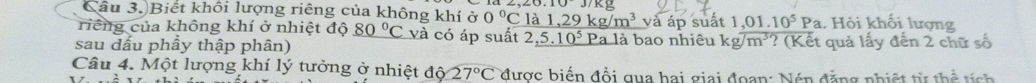 .10J/Kg
Câu 3.)Biết khổi lượng riêng của không khí ở 0°C là 1 29kg/m^3 và áp suất 1 ,01.10^5Pa. Hỏi khối lượng 
riếng của không khí ở nhiệt độ _ 80°C và có áp suất : 2,5.10^5 Pa là bao nhiêu kg/m^3
sau dấu phầy thập phân) ? (Kết quả lấy đến 2 chữ số 
Câu 4. Một lượng khí lý tưởng ở nhiệt độ 27°C được biến đổi qua hai giai đoan: Nén đặng nhiệt từ thể tíc