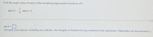 Find the exact value of each of the remaining trigonometric functions of 0
tan θ =- 1/5 , sin θ <0</tex>
sin 0=□
(Simplify your answer, including any radicals. Use integers or fractions for any numbers in the expression. Rationalize all denominators.)