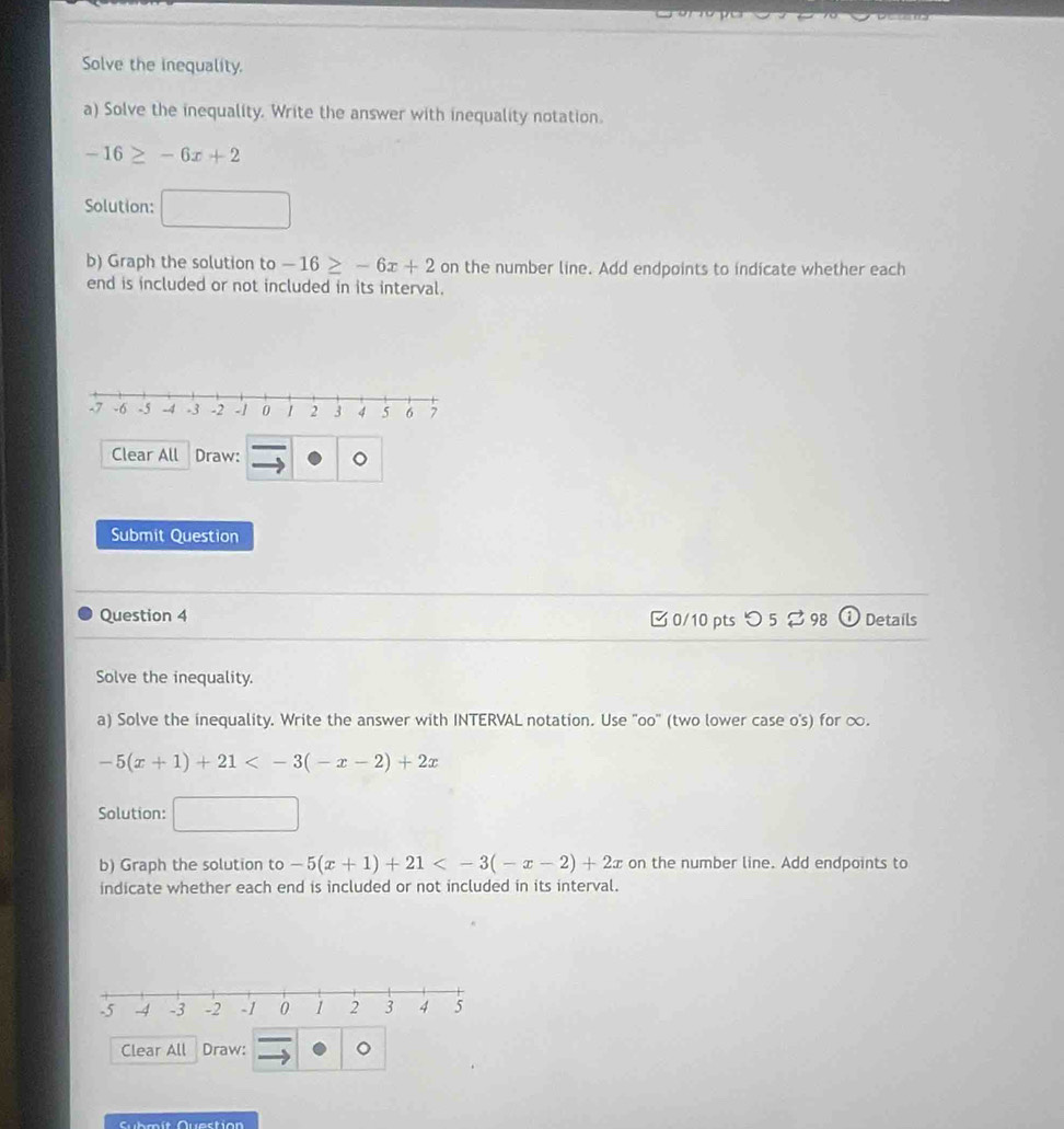 Solve the inequality. 
a) Solve the inequality. Write the answer with inequality notation.
-16≥ -6x+2
Solution: 
b) Graph the solution to -16≥ -6x+2 on the number line. Add endpoints to indicate whether each 
end is included or not included in its interval. 
Clear All Draw: 
Submit Question 
Question 4 □ 0/10 pts つ 5 2 98 D Details 
Solve the inequality. 
a) Solve the inequality. Write the answer with INTERVAL notation. Use "oo" (two lower case o's) for ∞.
-5(x+1)+21
Solution: 
b) Graph the solution to -5(x+1)+21 on the number line. Add endpoints to 
indicate whether each end is included or not included in its interval. 
Clear All Draw: 
Cubmít Question