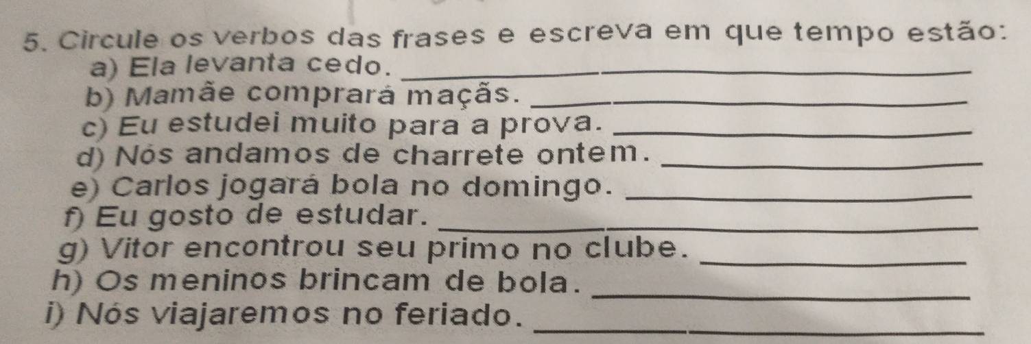 Circule os verbos das frases e escreva em que tempo estão: 
a) Ela levanta cedo._ 
b) Mamãe comprará maçãs._ 
c) Eu estudei muito para a prova._ 
d) Nos andamos de charrete ontem._ 
e) Carlos jogará bola no domingo._ 
f) Eu gosto de estudar._ 
g) Vitor encontrou seu primo no clube._ 
_ 
h) Os meninos brincam de bola. 
i) Nós viajaremos no feriado._