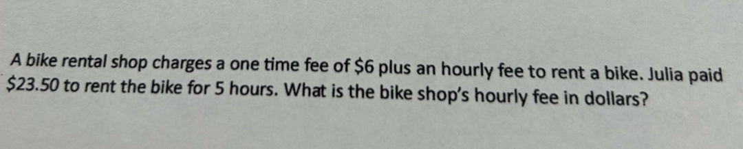 A bike rental shop charges a one time fee of $6 plus an hourly fee to rent a bike. Julia paid
$23.50 to rent the bike for 5 hours. What is the bike shop's hourly fee in dollars?