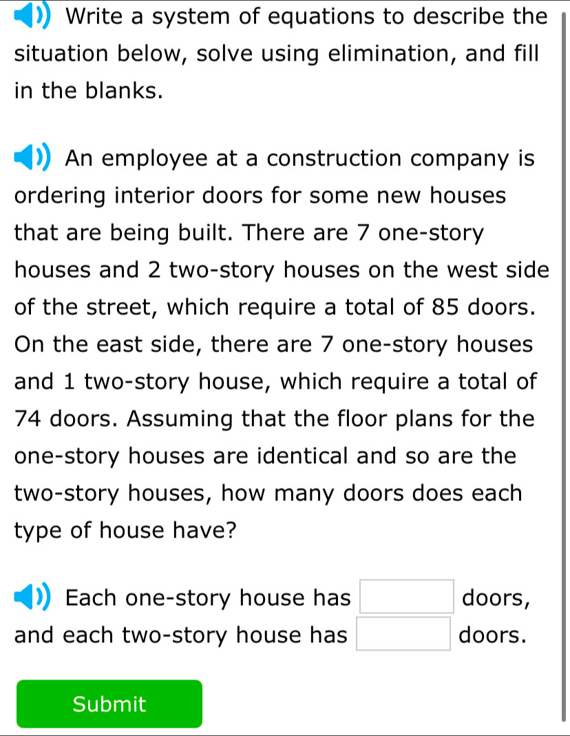 Write a system of equations to describe the 
situation below, solve using elimination, and fill 
in the blanks. 
An employee at a construction company is 
ordering interior doors for some new houses 
that are being built. There are 7 one-story 
houses and 2 two-story houses on the west side 
of the street, which require a total of 85 doors. 
On the east side, there are 7 one-story houses 
and 1 two-story house, which require a total of
74 doors. Assuming that the floor plans for the 
one-story houses are identical and so are the 
two-story houses, how many doors does each 
type of house have? 
Ech one-story house has □ doors, 
and each two-story house has □ doors. 
Submit