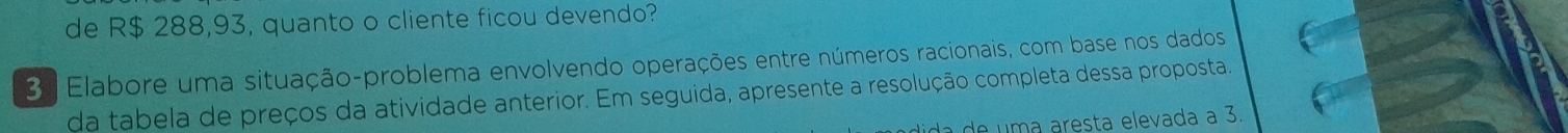 de R$ 288,93, quanto o cliente ficou devendo? 
3 Elabore uma situação-problema envolvendo operações entre números racionais, com base nos dados 
da tabela de preços da atividade anterior. Em seguida, apresente a resolução completa dessa proposta 
d a de uma aresta elevada a 3