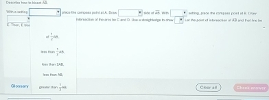 Describe haw to bisect All.
Wilth a sueting stace the compass point at A. Drew □° side of overline SS th □° sotting, place the compass point at B. Duew and that line be
E. Then, E isa Intersaction of the ares be G and D. Use a streightedgs to draw overline F Let the paint of intersaction at overline AR
 1/2 48.
s thàn  1/2 an
khạn 2AD 
w than AB.
Glossary grua thá'  1/2 AB Cleor all Check mnswer