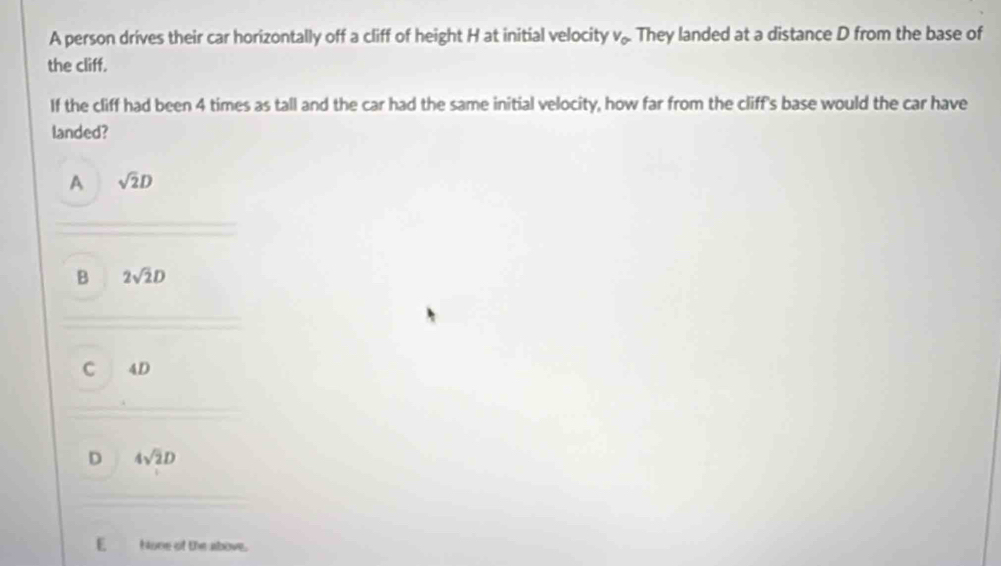 A person drives their car horizontally off a cliff of height H at initial velocity v_0. They landed at a distance D from the base of
the cliff.
If the cliff had been 4 times as tall and the car had the same initial velocity, how far from the cliff's base would the car have
landed?
A sqrt(2)D
B 2sqrt(2)D
C 4D
D 4sqrt(2)D
E None of the above.