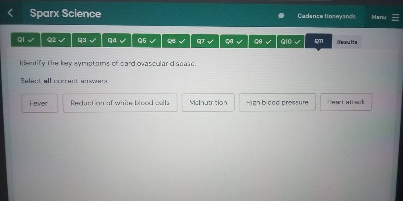 Sparx Science Cadence Honeyands Menu
Q1 Q2 Q3 Q4 Q5 Q6 Q8 Q9 Q10 Q11 Results
Identify the key symptoms of cardiovascular disease.
Select all correct answers
Fever Reduction of white blood cells Malnutrition High blood pressure Heart attack