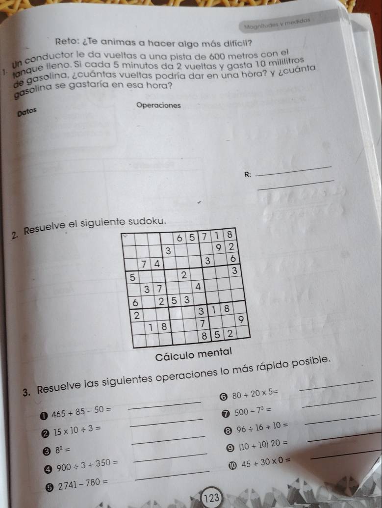 Magnitudes y medidos 
Reto: ¿Te animas a hacer algo más difícil? 
un conductor le da vueltas a una pista de 600 metros con el 
tanque lleno. Si cada 5 minutos da 2 vueltas y gasta 10 mililitros
de gasolina, ¿cuántas vueltas podría dar en una hora? y ¿cuánta 
gasolina se gastaría en esa hora? 
Operaciones 
Datos 
_ 
_ 
R: 
2. Resuelve el siguiente sudoku.
6 5 7 1 8
3 9 2
7 4 3 6
5 2 3
3 7 4
6 2 5 3
2
3 1 8
1 8 7 9
8 5 2
Cálculo mental 
3. Resuelve las siguientes operaciones lo más rápido posible. 
6 80+20* 5= _ 
_ 
0 465+85-50=
_ 
⑦ 500-7^3= _ 
_ 
② 15* 10/ 3=
8 96/ 16+10= _
8^2=
_ 
9 (10+10)20=
_ 
④ 900/ 3+350=
10 45+30* 0=
_ 
5 2741-780= _ 
_ 
123