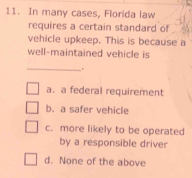 In many cases, Florida law
requires a certain standard of
vehicle upkeep. This is because a
well-maintained vehicle is
_.
a. a federal requirement
b. a safer vehicle
c. more likely to be operated
by a responsible driver
d. None of the above