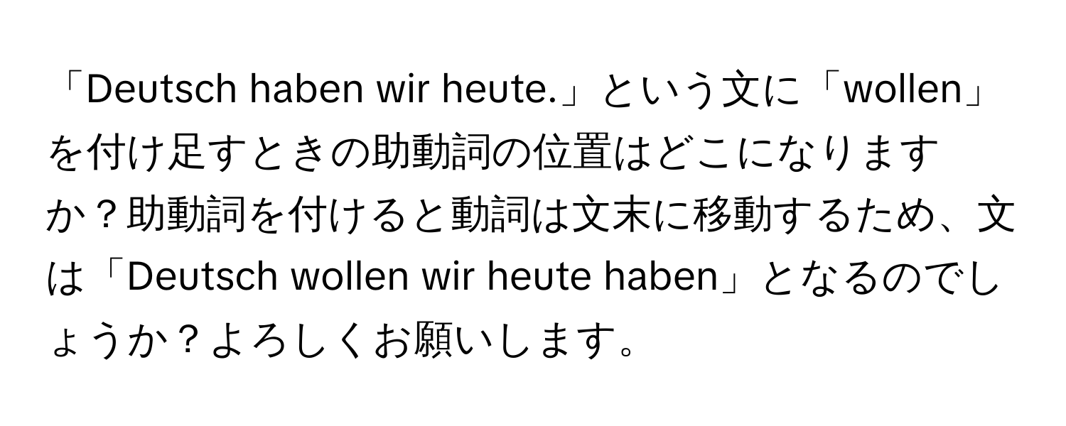 「Deutsch haben wir heute.」という文に「wollen」を付け足すときの助動詞の位置はどこになりますか？助動詞を付けると動詞は文末に移動するため、文は「Deutsch wollen wir heute haben」となるのでしょうか？よろしくお願いします。