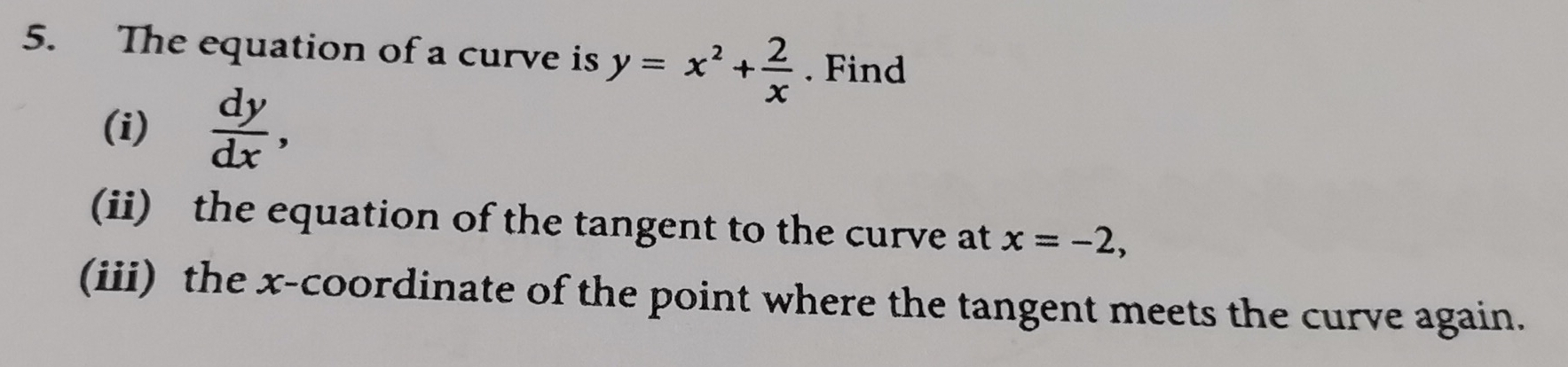 The equation of a curve is y=x^2+ 2/x . Find
(i)  dy/dx , 
(ii) the equation of the tangent to the curve at x=-2, 
(iii) the x-coordinate of the point where the tangent meets the curve again.