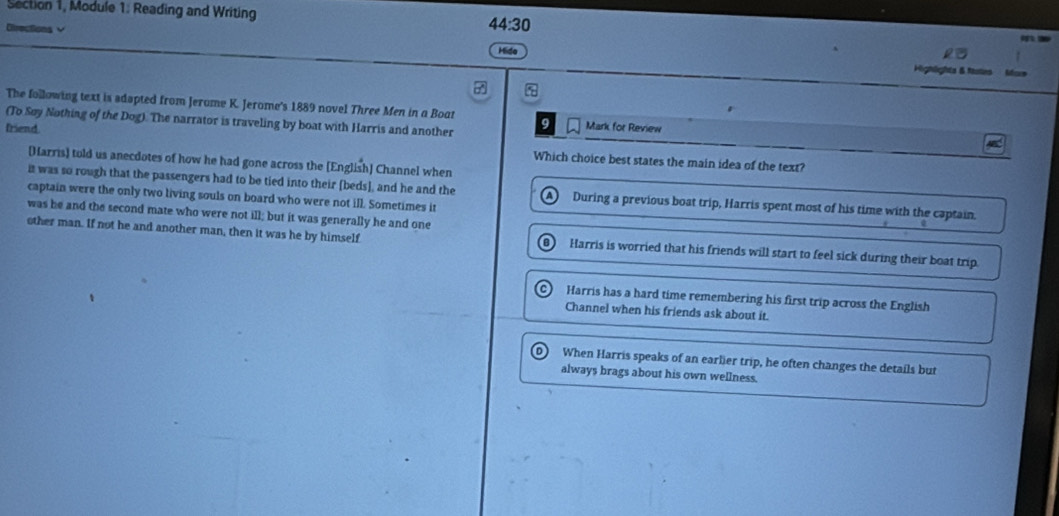 Section 1, Module 1: Reading and Writing
Directions √
44:30 
Hide
Highlighta 6 fala
5
The following text is sdapted from Jerume K. Jerome's 1889 novel Three Men in a Boat
(To Søy Nothing of the Dog). The narrator is traveling by boat with Harris and another 9 Mark for Review
friend Which choice best states the main idea of the text?
[Harris) told us anecdotes of how he had gone across the [English] Channel when
it was so rough that the passengers had to be tied into their [beds], and he and the A During a previous boat trip, Harris spent most of his time with the captain.
captain were the only two living souls on board who were not ill. Sometimes it
was he and the second mate who were not ill; but it was generally he and one
other man. If not he and another man, then it was he by himself B Harris is worried that his friends will start to feel sick during their boat trip
C Harris has a hard time remembering his first trip across the English
Channel when his friends ask about it.
When Harris speaks of an earlier trip, he often changes the details but
always brags about his own wellness.