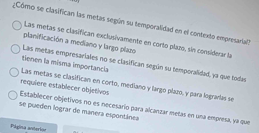 ¿Cómo se clasifican las metas según su temporalidad en el contexto empresarial?
Las metas se clasifican exclusivamente en corto plazo, sin considerar la
planificación a mediano y largo plazo
tienen la misma importancia
Las metas empresariales no se clasifican según su temporalidad, ya que todas
Las metas se clasifican en corto, mediano y largo plazo, y para lograrlas se
requiere establecer objetivos
Establecer objetivos no es necesario para alcanzar metas en una empresa, ya que
se pueden lograr de manera espontánea
Página anterior