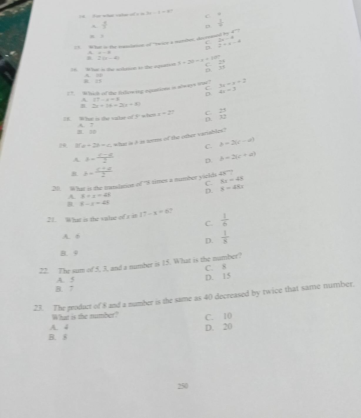 Fr wha whe o w is 3x-1=8!
C Q
A.  2/3 
D.  1/2 
B 3
15. What is the tanslttion of ttwice a mumber, decreased by 4°
C.
D. 2+x-4 x-4
A =-8
B 2((x-4)
36. What is the solution to the equation 5+20=x+10? C. 25
D. 35
A. HD
B. 15
17. Which of the folllowing equttions is always trae? 3x=x+2
C. 4x=3
D.
A I7-x=8
B 2x+16=2(x+8)
B8. What is the walue of 5 ' when x=2 D C. 25
D. 32
A. 7
B. 10
a+2b=c what is i in terms of the other variables?
C. b=2(c-a)
A b= (c-a)/2 
D. b=2(c+a)
B b= (c+a)/2 
C. 8x=48
20. What is the translation of “ 8 times a number yields 48° 7
D. 8=48x
A 8+x=48
B. 8-x=48
21. What is the value of x in 17-x=6 ?
C.  1/6 
A. 6
D.  1/8 
B. 9
22. The sum of 5, 3, and a number is 15. What is the number?
C. 8
A. 5
D. 15
B. 7
23. The product of 8 and a number is the same as 40 decreased by twice that same number.
What is the number?
C. 10
A. 4 D. 20
B. 8
250