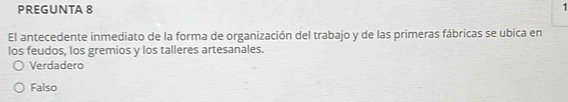 PREGUNTA 8 1
El antecedente inmediato de la forma de organización del trabajo y de las primeras fábricas se ubica en
los feudos, los gremios y los talleres artesanales.
Verdadero
Falso