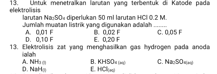 Untuk menetralkan larutan yang terbentuk di Katode pada
elektrolisis
larutan Na_2SO_4 diperlukan 50 ml larutan HCl 0.2 M.
Jumlah muatan listrik yang digunakan adalah_
A. 0,01 F B. 0,02 F C. 0,05 F
D. 0,10 F E. 0,20 F
13. Elektrolisis zat yang menghasilkan gas hydrogen pada anoda
ialah
A. NH_3(l) KHSO_4(aq) C. Na_2SO_4(aq)
B.
D. NaH_(I) HCl_(aq)
E.