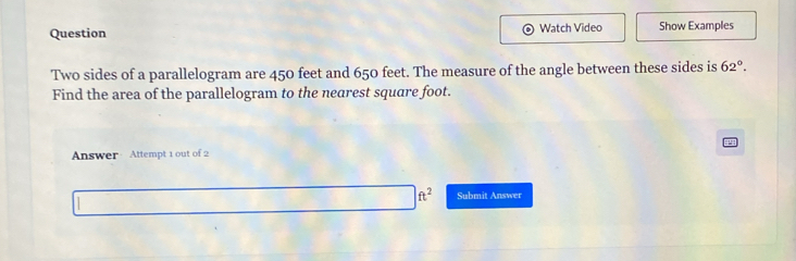 Question Watch Video Show Examples 
Two sides of a parallelogram are 450 feet and 650 feet. The measure of the angle between these sides is 62°. 
Find the area of the parallelogram to the nearest square foot. 
Answer Attempt 1 out of 2
ft^2 Submit Answer