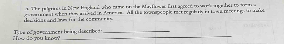 The pilgrims in New England who came on the Mayflower first agreed to work together to form a 
government when they arrived in America. All the townspeople met regularly in town meetings to make 
decisions and laws for the community. 
_ 
Type of government being described:_ 
How do you know?_ 
_