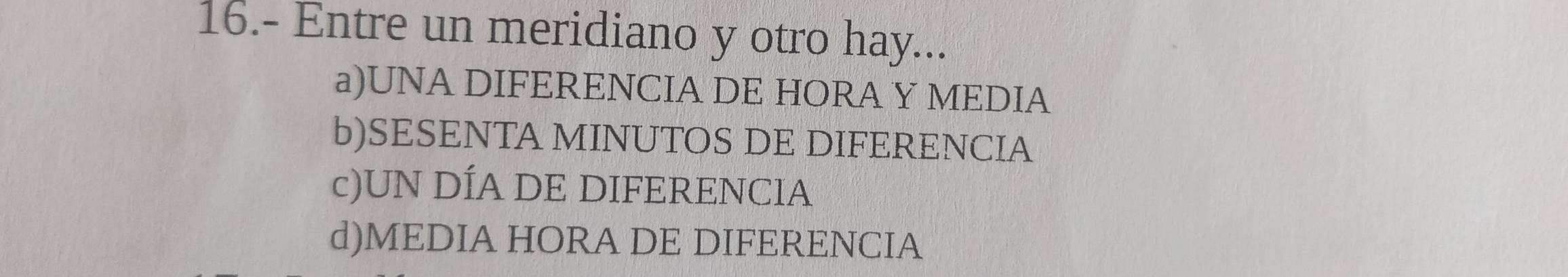 16.- Entre un meridiano y otro hay...
a)UNA DIFERENCIA DE HORA Y MEDIA
b)SESENTA MINUTOS DE DIFERENCIA
c)UN DÍA DE DIFERENCIA
d)MEDIA HORA DE DIFERENCIA