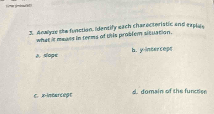 Time (minutes)
3. Analyze the function. Identify each characteristic and explain
what it means in terms of this problem situation.
a. slope b. y-intercept
d. domain of the function
c. x-intercept