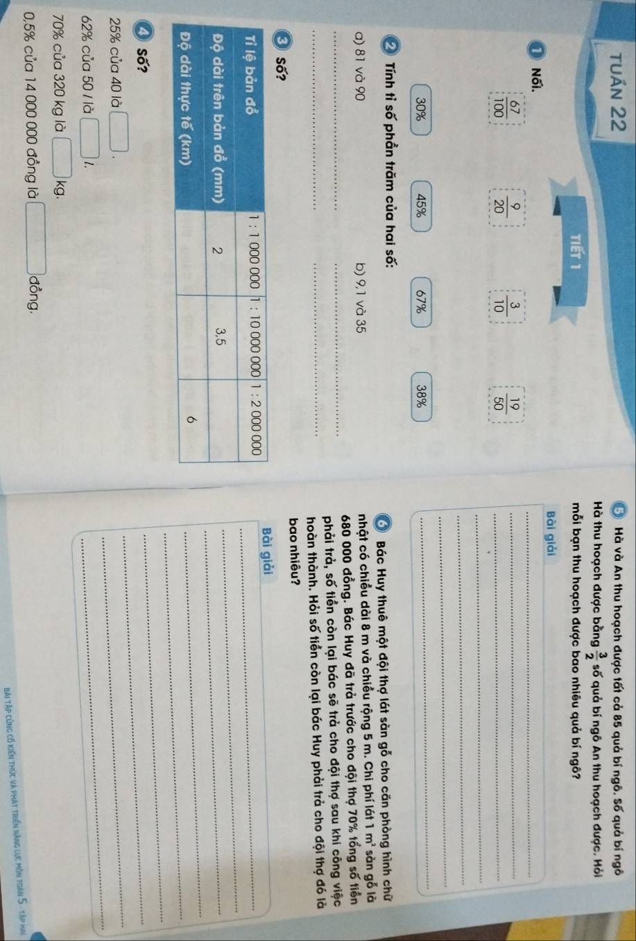 tuần 22 5) Hà và An thu hoạch được tất cả 85 quả bí ngô. Số quả bí ngô
Hà thu hoạch được bằng  3/2  số quả bí ngô An thu hoạch được. Hỏi
Tiết 1 mỗi bạn thu hoạch được bao nhiêu quả bí ngô?
Bài giải
① Nối.
_
_
 67/100 
 9/20 
 3/10   19/50  __
_
_
_
30% 45% 67% 38%
_
Tính tỉ số phần trăm của hai số:
Ở Bác Huy thuê một đội thợ lát sàn gỗ cho căn phòng hình chữ
a) 81 và 90 b) 9,1 và 35 nhật có chiều dài 8 m và chiều rộng 5 m. Chi phí lát 1 m^2 sàn gỗ là
_
680 000 đồng. Bác Huy đã trả trước cho đội thợ 70% tổng số tiền
_
_phải trả, số tiền còn lại bác sẽ trả cho đội thợ sau khi công việc
_hoàn thành. Hỏi số tiền còn lại bác Huy phải trả cho đội thợ đó là
bao nhiêu?
③ Số?
Bài giải
_
_
_
_
❹ số?
_
_
_
25% của 40 là □ . 
_
62% của 50 1 là □ l.
70% của 320 kg là □ kg.
0,5% của 14 000 000 đồng là f(x)= □ /□   đồng.
bài tập cũng có kiến thức và phát triển năng lực môn toàn 5 - tập hai