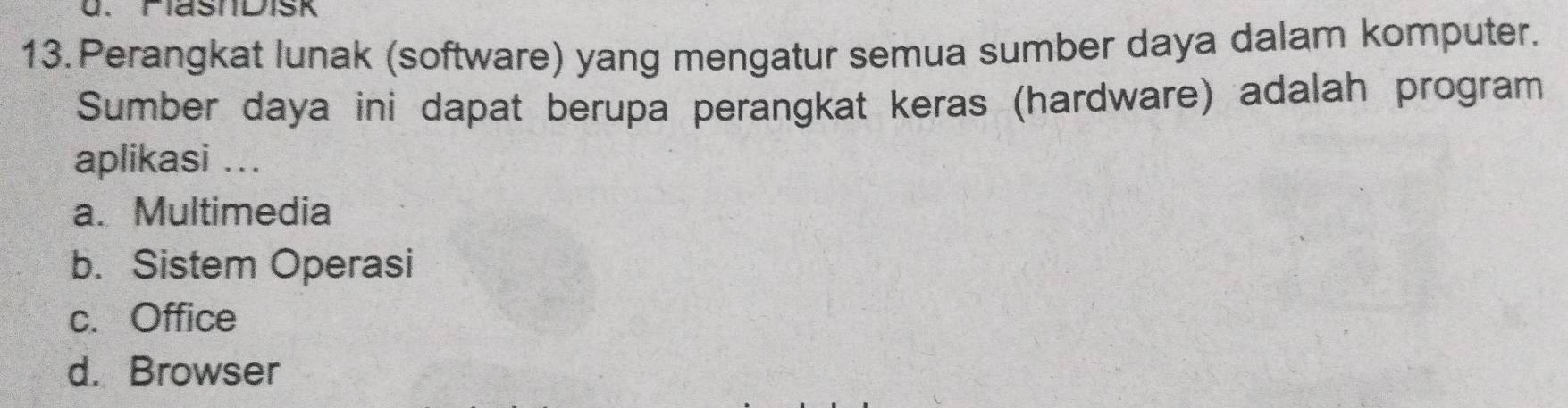 Perangkat lunak (software) yang mengatur semua sumber daya dalam komputer.
Sumber daya ini dapat berupa perangkat keras (hardware) adalah program
aplikasi ...
a. Multimedia
b. Sistem Operasi
c. Office
d. Browser